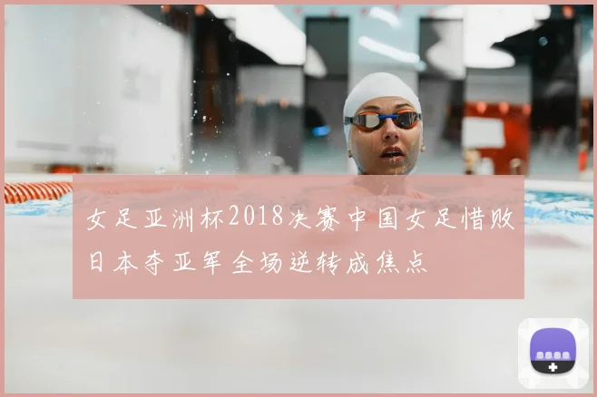 女足亚洲杯2018决赛中国女足惜败日本夺亚军全场逆转成焦点