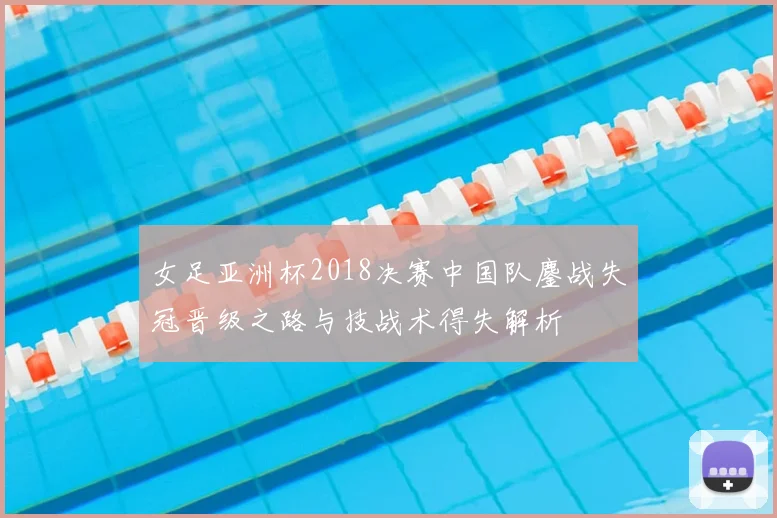 女足亚洲杯2018决赛中国队鏖战失冠晋级之路与技战术得失解析