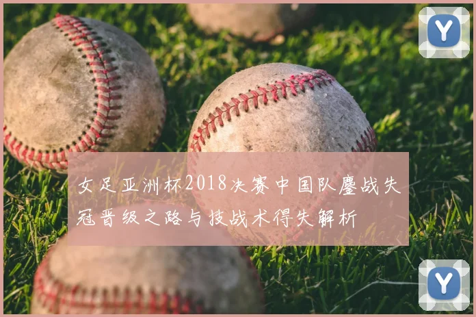 女足亚洲杯2018决赛中国队鏖战失冠晋级之路与技战术得失解析
